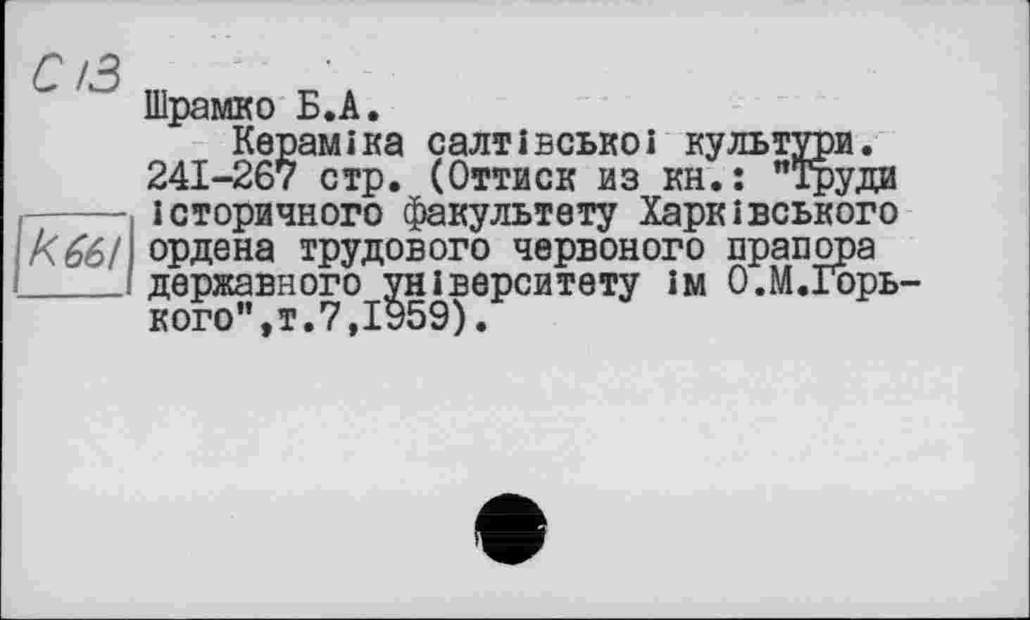 ﻿Шрамко Б.А.
Кераміка салтівськоі культури. 241-267 стр. (Оттиск из кн.: "Труди _____ історичного факультету Харківського к661 ордена трудового червоного прапора _____ державного університету ім О.М.Горь-кого ,т.7.